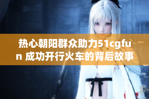 热心朝阳群众助力51cgfun 成功开行火车的背后故事