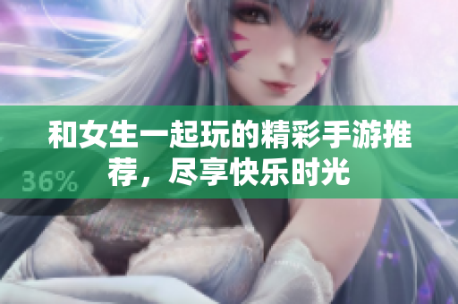 和女生一起玩的精彩手游推荐，尽享快乐时光