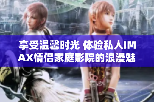 享受温馨时光 体验私人IMAX情侣家庭影院的浪漫魅力