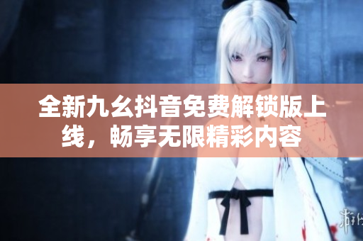 全新九幺抖音免费解锁版上线，畅享无限精彩内容