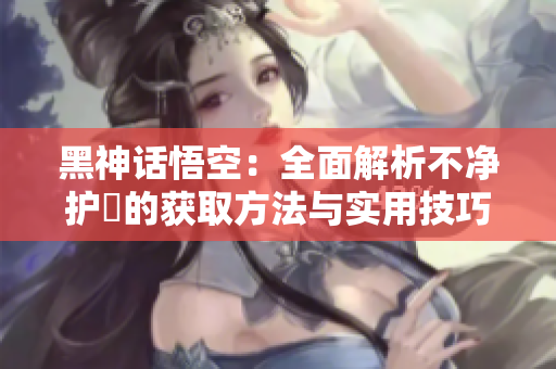 黑神话悟空：全面解析不净护釬的获取方法与实用技巧