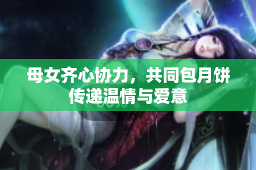 母女齐心协力，共同包月饼传递温情与爱意