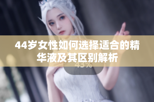 44岁女性如何选择适合的精华液及其区别解析