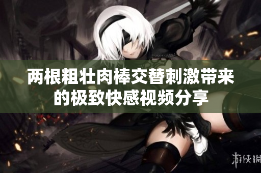 两根粗壮肉棒交替刺激带来的极致快感视频分享