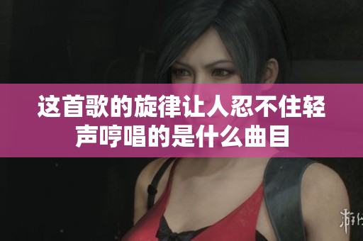 这首歌的旋律让人忍不住轻声哼唱的是什么曲目