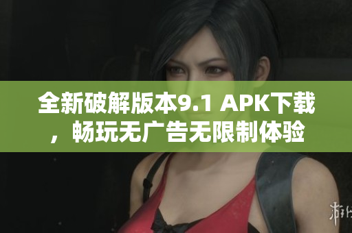 全新破解版本9.1 APK下载，畅玩无广告无限制体验