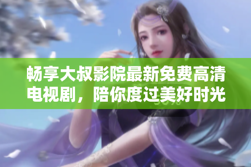畅享大叔影院最新免费高清电视剧，陪你度过美好时光