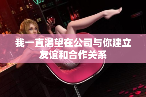 我一直渴望在公司与你建立友谊和合作关系