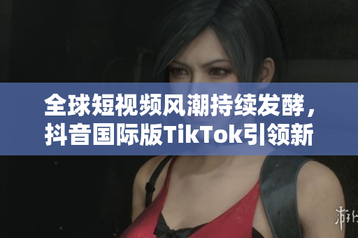 全球短视频风潮持续发酵，抖音国际版TikTok引领新趋势