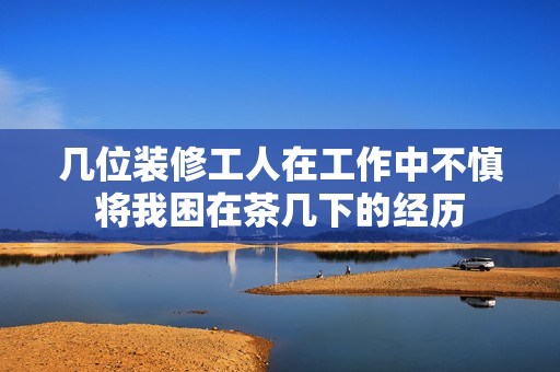 几位装修工人在工作中不慎将我困在茶几下的经历