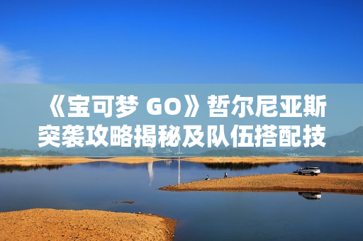 《宝可梦 GO》哲尔尼亚斯突袭攻略揭秘及队伍搭配技巧