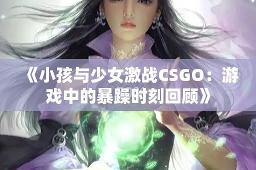 《小孩与少女激战CSGO：游戏中的暴躁时刻回顾》