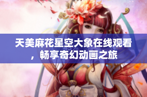 天美麻花星空大象在线观看，畅享奇幻动画之旅