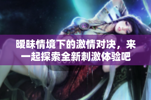 暧昧情境下的激情对决，来一起探索全新刺激体验吧