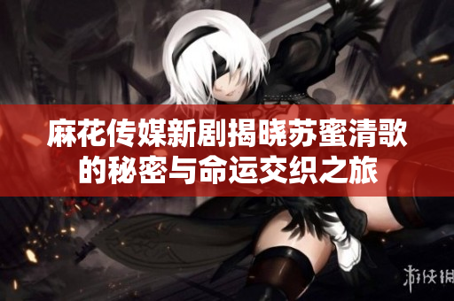 麻花传媒新剧揭晓苏蜜清歌的秘密与命运交织之旅