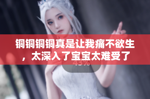 铜铜铜铜真是让我痛不欲生，太深入了宝宝太难受了