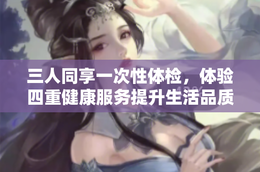 三人同享一次性体检，体验四重健康服务提升生活品质