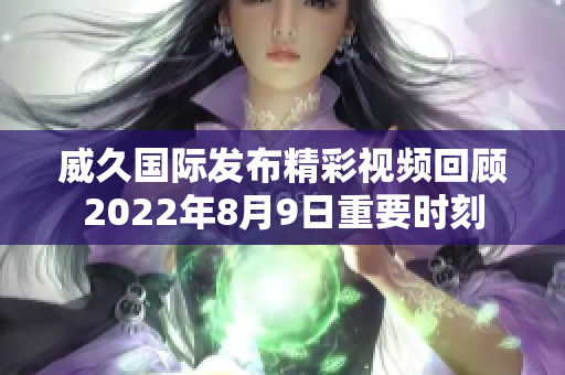 威久国际发布精彩视频回顾2022年8月9日重要时刻