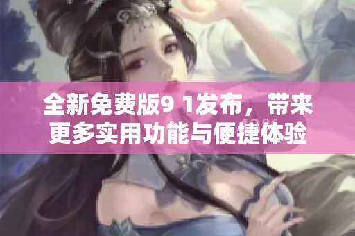 全新免费版9 1发布，带来更多实用功能与便捷体验