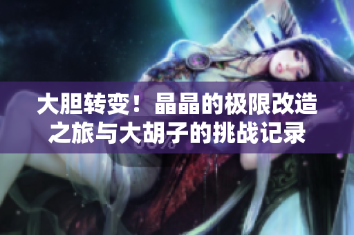 大胆转变！晶晶的极限改造之旅与大胡子的挑战记录