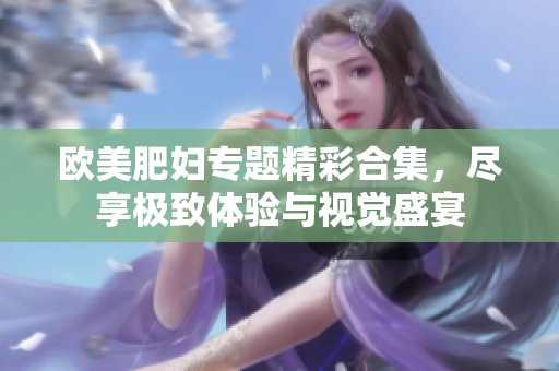 欧美肥妇专题精彩合集，尽享极致体验与视觉盛宴
