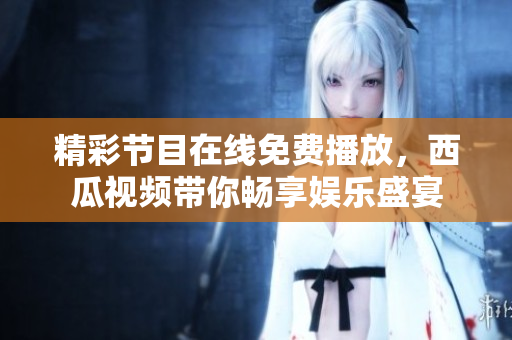 精彩节目在线免费播放，西瓜视频带你畅享娱乐盛宴