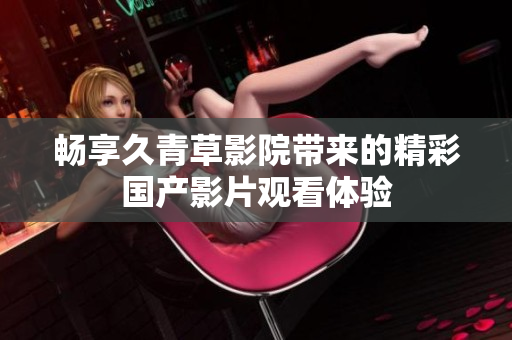 畅享久青草影院带来的精彩国产影片观看体验