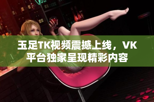 玉足TK视频震撼上线，VK平台独家呈现精彩内容