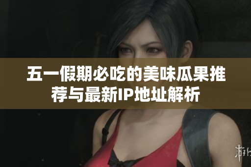 五一假期必吃的美味瓜果推荐与最新IP地址解析