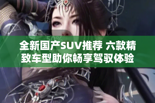 全新国产SUV推荐 六款精致车型助你畅享驾驭体验