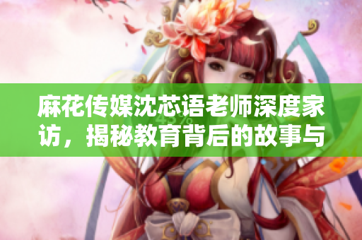 麻花传媒沈芯语老师深度家访，揭秘教育背后的故事与温情