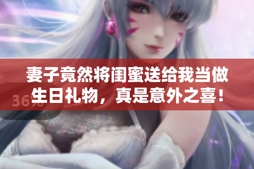 妻子竟然将闺蜜送给我当做生日礼物，真是意外之喜！