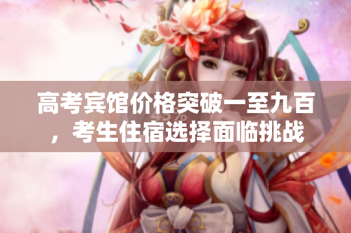 高考宾馆价格突破一至九百，考生住宿选择面临挑战