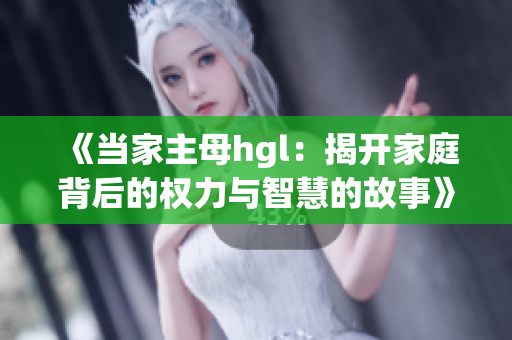 《当家主母hgl：揭开家庭背后的权力与智慧的故事》
