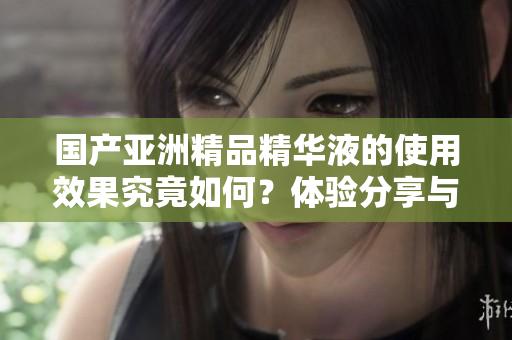 国产亚洲精品精华液的使用效果究竟如何？体验分享与评测解析