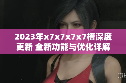 2023年x7x7x7x7槽深度更新 全新功能与优化详解
