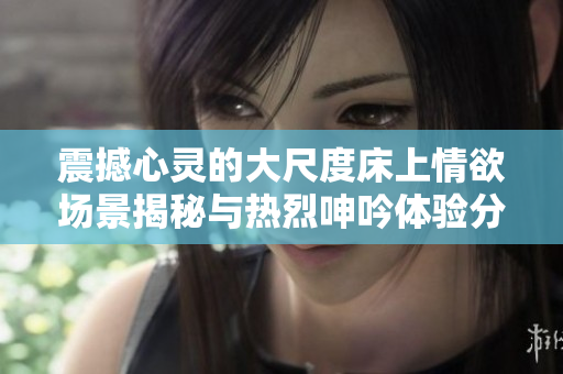 震撼心灵的大尺度床上情欲场景揭秘与热烈呻吟体验分享