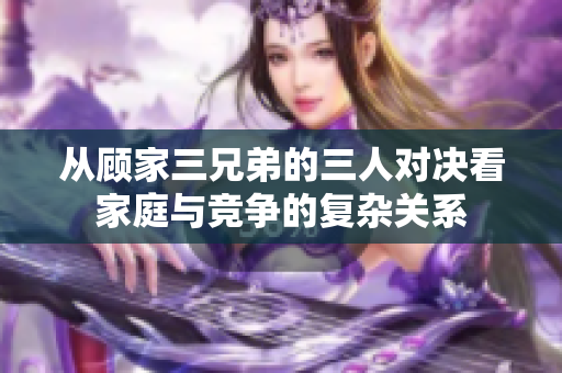 从顾家三兄弟的三人对决看家庭与竞争的复杂关系