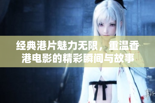 经典港片魅力无限，重温香港电影的精彩瞬间与故事