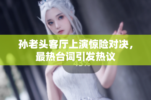 孙老头客厅上演惊险对决，最热台词引发热议