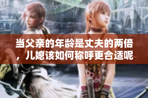 当父亲的年龄是丈夫的两倍，儿媳该如何称呼更合适呢