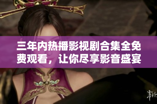 三年内热播影视剧合集全免费观看，让你尽享影音盛宴