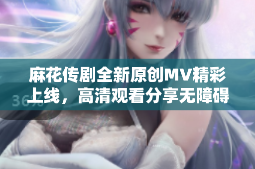 麻花传剧全新原创MV精彩上线，高清观看分享无障碍