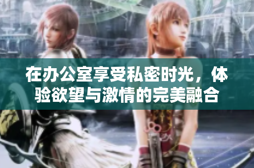 在办公室享受私密时光，体验欲望与激情的完美融合