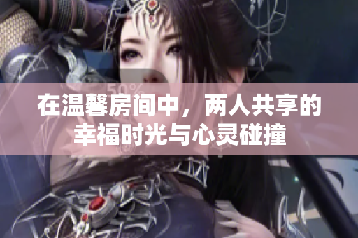 在温馨房间中，两人共享的幸福时光与心灵碰撞