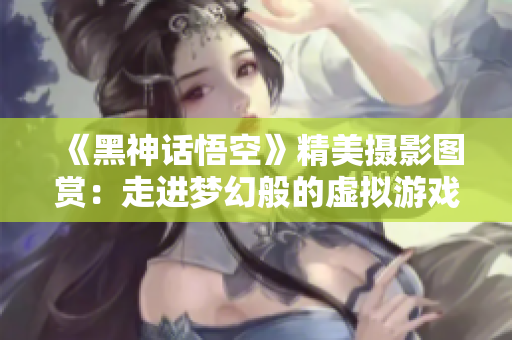 《黑神话悟空》精美摄影图赏：走进梦幻般的虚拟游戏世界