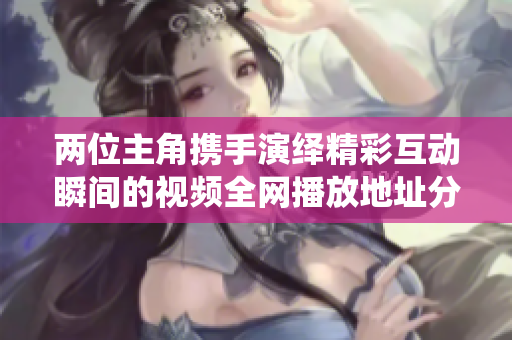 两位主角携手演绎精彩互动瞬间的视频全网播放地址分享