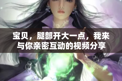 宝贝，腿部开大一点，我来与你亲密互动的视频分享