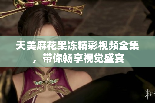 天美麻花果冻精彩视频全集，带你畅享视觉盛宴