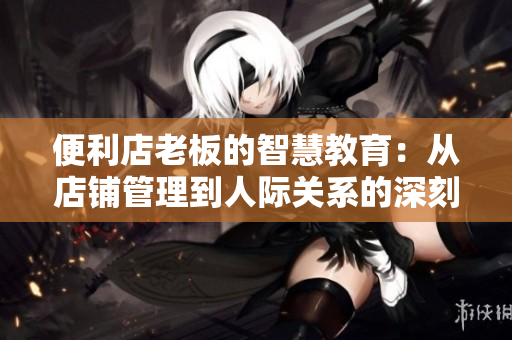 便利店老板的智慧教育：从店铺管理到人际关系的深刻启示